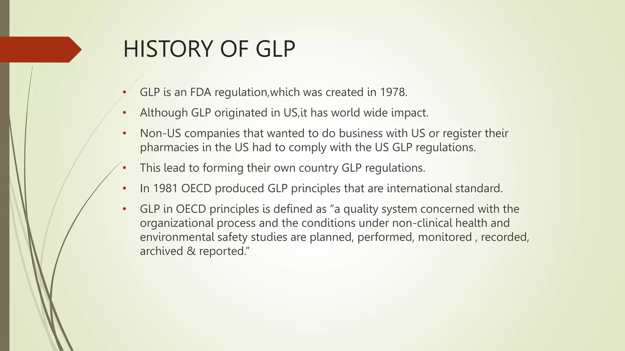 HISTORY OF GLP
• GLP is an FDA regulation,which was created in 1978.
• Although GLP originated in US,it has world wide impact.
• Non-US companies that wanted to do business with US or register their
pharmacies in the US had to comply with the US GLP regulations.
• This lead to forming their own country GLP regulations.
• In 1981 OECD produced GLP principles that are international standard.
• GLP in OECD principles is defined as “a quality system concerned with the
organizational process and the conditions under non-clinical health and
environmental safety studies are planned, performed, monitored , recorded,
archived & reported.”
 