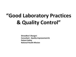 “Good Laboratory Practices
& Quality Control”
Shreedhar S Bengeri
Consultant - Quality Improvement &
Patient Safety
National Health Mission
 