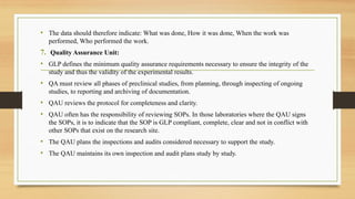 • The data should therefore indicate: What was done, How it was done, When the work was
performed, Who performed the work.
7. Quality Assurance Unit:
• GLP defines the minimum quality assurance requirements necessary to ensure the integrity of the
study and thus the validity of the experimental results.
• QA must review all phases of preclinical studies, from planning, through inspecting of ongoing
studies, to reporting and archiving of documentation.
• QAU reviews the protocol for completeness and clarity.
• QAU often has the responsibility of reviewing SOPs. In those laboratories where the QAU signs
the SOPs, it is to indicate that the SOP is GLP compliant, complete, clear and not in conflict with
other SOPs that exist on the research site.
• The QAU plans the inspections and audits considered necessary to support the study.
• The QAU maintains its own inspection and audit plans study by study.
 