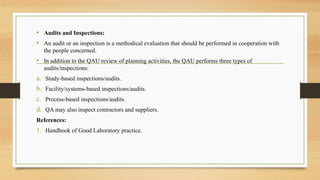 • Audits and Inspections:
• An audit or an inspection is a methodical evaluation that should be performed in cooperation with
the people concerned.
• In addition to the QAU review of planning activities, the QAU performs three types of
audits/inspections:
a. Study-based inspections/audits.
b. Facility/systems-based inspections/audits.
c. Process-based inspections/audits.
d. QA may also inspect contractors and suppliers.
References:
1. Handbook of Good Laboratory practice.
 