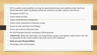 • GLP is a quality system guideline covering the organizational process and conditions under which non-
clinical laboratory studies are planned, performed, monitored, recorded, reported, and archived.
• The purpose of GLP is to
1. Ensure quality test data
2. Ensure sound laboratory management
3. Ensure robust conductance of laboratory testing
4. Ensure accurate reporting of test findings
5. Ensure safe archival of laboratory data
• The GLP Principles basically encompasses following points
1. PERSONNEL: Before the study begins, the testing facility manager must appoint a study director who will
be responsible for the overall conduct of the study and its GLP compliance.
• Study personnel Responsibilities:
a. Knowledge of the GLP principals
 