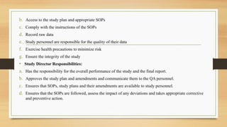 b. Access to the study plan and appropriate SOPs
c. Comply with the instructions of the SOPs
d. Record raw data
e. Study personnel are responsible for the quality of their data
f. Exercise health precautions to minimize risk
g. Ensure the integrity of the study
• Study Director Responsibilities:
a. Has the responsibility for the overall performance of the study and the final report.
b. Approves the study plan and amendments and communicate them to the QA personnel.
c. Ensures that SOPs, study plans and their amendments are available to study personnel.
d. Ensures that the SOPs are followed, assess the impact of any deviations and takes appropriate corrective
and preventive action.
 
