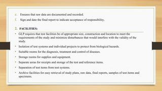 e. Ensures that raw data are documented and recorded.
f. Sign and date the final report to indicate acceptance of responsibility.
2. FACILITIES:
• GLP requires that test facilities be of appropriate size, construction and location to meet the
requirements of the study and minimize disturbances that would interfere with the validity of the
study.
• Isolation of test systems and individual projects to protect from biological hazards.
• Suitable rooms for the diagnosis, treatment and control of diseases.
• Storage rooms for supplies and equipment.
• Separate areas for receipts and storage of the test and reference items.
• Separation of test items from test systems.
• Archive facilities for easy retrieval of study plans, raw data, final reports, samples of test items and
specimens.
 