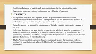 • Handling and disposal of waste in such a way not to jeopardize the integrity of the study.
• Documented inspection, cleaning, maintenance and calibration of apparatus.
3. EQUIPMENTS:
• All equipment must be in working order. A strict programme of validation, qualification,
calibration and maintenance attains this. Keeping records of use and maintenance is essential in
order to know, at any point in time, the precise state of the equipment.
• Suitability can only be assessed by consideration of the tasks which the equipment is expected to
perform.
• Calibration: Equipment that is performing to specification, whether it is used to generate data (e.g.
analytical equipment or balances) or to maintain standard conditions (e.g. refrigerators or air
conditioning equipment), should have some proof that the specification is being achieved. This will
generally be furnished by periodic checking.
• The GLP requirement that equipment should be maintained, ensures that equipment performs
constantly to specification and reduces the likelihood of unexpected breakdown and consequent
loss of data.
 