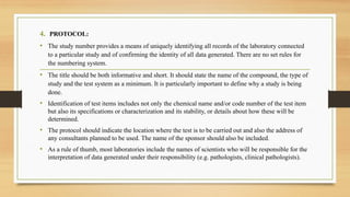 4. PROTOCOL:
• The study number provides a means of uniquely identifying all records of the laboratory connected
to a particular study and of confirming the identity of all data generated. There are no set rules for
the numbering system.
• The title should be both informative and short. It should state the name of the compound, the type of
study and the test system as a minimum. It is particularly important to define why a study is being
done.
• Identification of test items includes not only the chemical name and/or code number of the test item
but also its specifications or characterization and its stability, or details about how these will be
determined.
• The protocol should indicate the location where the test is to be carried out and also the address of
any consultants planned to be used. The name of the sponsor should also be included.
• As a rule of thumb, most laboratories include the names of scientists who will be responsible for the
interpretation of data generated under their responsibility (e.g. pathologists, clinical pathologists).
 