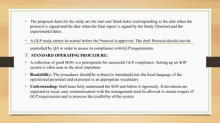 • The proposed dates for the study are the start and finish dates (corresponding to the date when the
protocol is signed and the date when the final report is signed by the Study Director) and the
experimental dates.
• A GLP study cannot be started before the Protocol is approved. The draft Protocol should also be
controlled by QA in order to assess its compliance with GLP requirements.
5. STANDARD OPERATING PROCEDURE:
• A collection of good SOPs is a prerequisite for successful GLP compliance. Setting up an SOP
system is often seen as the most important.
• Readability: The procedures should be written (or translated) into the local language of the
operational personnel and expressed in an appropriate vocabulary.
• Understanding: Staff must fully understand the SOP and follow it rigorously. If deviations are
expected or occur, easy communication with the management must be allowed to ensure respect of
GLP requirements and to preserve the credibility of the system
 