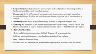 • Responsibility: Somebody should be responsible for each SOP (author or person responsible), to
handle queries and keep each procedure updated.
• Change control: An SOP system, if working properly, tends to seem perpetually incomplete
because of additions, deletions and modifications reflecting the normal rate of improvements or
changes.
• Availability: SOPs should be made immediately available to the person doing the work.
• Archiving: All withdrawn SOPs, whether no longer used or superseded by a revised version, must
be archived carefully in order to make a complete historical record of the test facility’s procedures.
6. DOCUMENTATION:
Before embarking on any procedure, the Study Director will have ensured that:
• Sufficient numbers of adequately trained and experienced staff are available.
• Good Laboratory Practice training.
• Staff have read and understood the protocol and a copy is present at the site of the procedures.
 