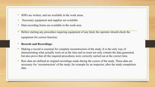 • SOPs are written, and are available in the work areas.
• Necessary equipment and supplies are available.
• Data recording forms are available in the work area.
• Before starting any procedure requiring equipment of any kind, the operator should check the
equipment for correct function.
• Records and Recordings:
• Making a record is essential for complete reconstruction of the study. It is the only way of
demonstrating what actually went on at the time and so must not only contain the data generated,
but also prove that all the required procedures were correctly carried out at the correct time.
• Raw data are defined as original recordings made during the course of the study. These data are
necessary for ‘reconstruction’ of the study, for example by an inspector, after the study completion
date.
 