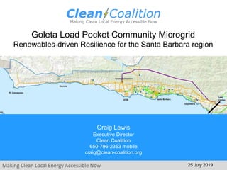 Making Clean Local Energy Accessible Now
Goleta Load Pocket Community Microgrid
Renewables-driven Resilience for the Santa Barbara region
25 July 2019
Craig Lewis
Executive Director
Clean Coalition
650-796-2353 mobile
craig@clean-coalition.org
 