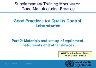 Good Practices for Quality Control  Laboratories Part 2:  Materials and set-up of equipment, instruments and other devices Supplementary Training Modules on  Good Manufacturing Practice WHO Technical Report Series,  No. 902, 2002.  Annex 3 