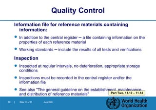 Information file for reference materials containing information: In addition to the central register  –  a file containing information on the properties of each reference material Working standards  –  include the results of all tests and verifications Inspection Inspected at regular intervals, no deterioration, appropriate storage conditions Inspections must be recorded in the central register and/or the information file See also "The general guideline on the establishment, maintenance and distribution of reference materials" Quality Control Part Two. 11.10 – 11.14 