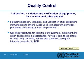 Calibration, validation and verification of equipment, instruments and other devices Regular calibration, validation  and verification   of all equipment, instruments and other devices used to measure the physical properties of substances must be performed Specific procedures for each type of equipment, instrument and other devices must be established, having regard to the extent of which they are used, verified and calibrated at regular intervals according to SOP Quality Control Part Two. 12.1 - 12.2 