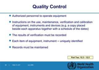 Authorized personnel to operate equipment Instructions on the use, maintenance, verification and calibration of equipment, instruments and devices (e.g. a copy placed beside each apparatus together with a schedule of the dates) The results of verification must be recorded Each item of equipment, instrument  –  uniquely identified Records must be maintained Quality Control Part Two. 12.3 – 12.5 