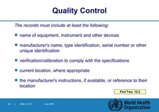 The records must include at least the following: name of equipment, instrument and other devices manufacturer's name, type identification, serial number or other unique identification verification/calibration to comply with the specifications current location, where appropriate the manufacturer's instructions, if available, or reference to their location Quality Control Part Two. 12.5 