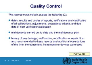 The records must include at least the following (2): dates, results and copies of reports, verifications and certificates of all calibrations, adjustments, acceptance criteria, and due date of next verification/calibration maintenance carried out to date and the maintenance plan history of any damage, malfunction, modification or repair. It is also recommended to keep records and additional observations of the time, the equipment, instruments or devices were used Quality Control Part Two. 12.5 