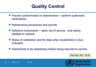 Prevent contamination or deterioration  –  perform systematic verifications Maintenance procedures and records Defective instruments  –  taken out of service,  and clearly labelled or marked Status of calibration and the date when recalibration is due, indicated Instruments to be satisfactory before being returned to service Quality Control Part Two. 12.6 – 12.10 