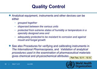 Analytical equipment, instruments and other devices can be either grouped together dispersed between the various units protected from extreme states of humidity or temperature in a specially designed area and  adequately protected to be resistant to corrosion and against mould and fungal growth See also Procedures for verifying and calibrating instruments in  The International Pharmacopoeia,  and   Validation of analytical procedures used in the examination of pharmaceutical materials  gives chemical and physicochemical attributes Quality Control Part Two. 12.11 – 12.12 