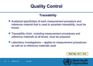Traceability Analytical specificities of each measurement procedure and reference material that is used to ascertain traceability, must be known  Traceability chain, including measurement procedures and reference materials at all levels, must be prepared Laboratory investigations  –  applies to measurement procedures as well as to reference materials used Quality Control Part Two. 13.1 – 13.3 
