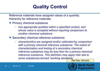 Reference materials have assigned values of a quantity.  Hierarchy for reference materials: Primary chemical substance has appropriate qualities within a specified context, and whose value is accepted without requiring comparison to another chemical substance Secondary chemical reference substance characteristics are assigned and/or calibrated by comparison with a primary chemical reference substance. The extent of characterization and testing of a secondary chemical reference substance may be less than for a primary chemical reference substance. This definition may apply inter alia to some substances termed “working standards  Quality Control Part Two. 13.8 (a-b) 