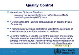 International Biological Standards a category of biological reference material having World Health Organization (WHO) status A working standard   ( working calibrator ) has an assigned value of a quantity A manufacturer’s  product calibrator  is used for the calibration of a routine measurement procedure of an end user  A  control material  is used to test for the precision and accuracy of results. A control material should have a matrix similar to the samples to be measured. Assigned values with an uncertainty of measurement appropriate to the intended use should be given   Quality Control Part Two. 13.8 (c-f) 
