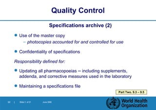Specifications archive (2) Use of the master copy photocopies accounted for and controlled for use Confidentiality of specifications Responsibility defined for: Updating all pharmacopoeias  –  including supplements, addenda, and corrective measures used in the laboratory Maintaining a specifications file Quality Control Part Two. 9.3 – 9.5 