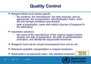 Reagent labels must clearly specify: the contents, the manufacturer, the date received, and as appropriate, the concentration, standardization factor, shelf-life and storage conditions (purchased) date of preparation, name and initials of person (if prepared in the laboratory)  Volumetric solutions: the name of the manufacturer of the original reagent (where diluted), the date of preparation, the date of standardization and factor, and identify the responsible technician Reagents must not be moved unnecessarily from unit to unit Whenever possible, transportation in original containers Subdivided in scrupulously clean, fully labelled containers Quality Control Part Two. 10.4-10.5 