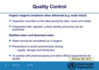 Inspect reagent containers when delivered (e.g. seals intact) Inspection recorded on the label giving the date, name and initials If tampered with, rejected, unless identity and purity can be confirmed Distilled water and deionized water Water should be considered as a reagent Precautions to avoid contamination during: supply, storage and distribution To comply with pharmacopoeia and other official requirements for quality   Quality Control Part Two. 10.6 - 10.11 