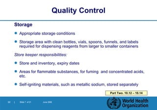 Storage Appropriate storage conditions Storage area with clean bottles, vials, spoons, funnels, and labels required for dispensing reagents from larger to smaller containers Store keeper responsibilities: Store and inventory, expiry dates Areas for flammable substances, for fuming  and concentrated acids, etc. Self-igniting materials, such as metallic sodium, stored separately Quality Control Part Two. 10.12 – 10.14 
