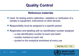 Reference materials Used  for testing and/or calibration, validation or verification of a sample or equipment, instruments or other devices Responsibility must be assigned to a specific person Registration and labelling with an identification number assigned a new identification number to each new batch number marked on each vial quoted on the analytical worksheet at every use Quality Control Part Two. 11.1. – 11.5 