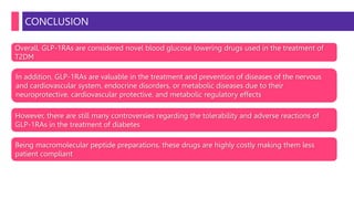 CONCLUSION
Overall, GLP-1RAs are considered novel blood glucose lowering drugs used in the treatment of
T2DM
In addition, GLP-1RAs are valuable in the treatment and prevention of diseases of the nervous
and cardiovascular system, endocrine disorders, or metabolic diseases due to their
neuroprotective, cardiovascular protective, and metabolic regulatory effects
However, there are still many controversies regarding the tolerability and adverse reactions of
GLP-1RAs in the treatment of diabetes
Being macromolecular peptide preparations, these drugs are highly costly making them less
patient compliant
 