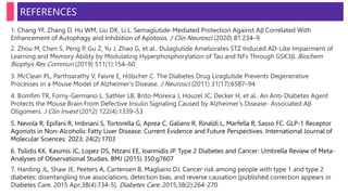 1. Chang YF, Zhang D, Hu WM, Liu DX, Li L. Semaglutide-Mediated Protection Against Aβ Correlated With
Enhancement of Autophagy and Inhibition of Apotosis. J Clin Neurosci (2020) 81:234–9
2. Zhou M, Chen S, Peng P, Gu Z, Yu J, Zhao G, et al.. Dulaglutide Ameliorates STZ Induced AD-Like Impairment of
Learning and Memory Ability by Modulating Hyperphosphorylation of Tau and NFs Through GSK3β. Biochem
Biophys Res Commun (2019) 511(1):154–60
3. McClean PL, Parthsarathy V, Faivre E, Hölscher C. The Diabetes Drug Liraglutide Prevents Degenerative
Processes in a Mouse Model of Alzheimer’s Disease. J Neurosci (2011) 31(17):6587–94
4. Bomfim TR, Forny-Germano L, Sathler LB, Brito-Moreira J, Houzel JC, Decker H, et al.. An Anti-Diabetes Agent
Protects the Mouse Brain From Defective Insulin Signaling Caused by Alzheimer’s Disease- Associated Aβ
Oligomers. J Clin Invest (2012) 122(4):1339–53
5. Nevola R, Epifani R, Imbriani S, Tortorella G, Aprea C, Galiero R, Rinaldi L, Marfella R, Sasso FC. GLP-1 Receptor
Agonists in Non-Alcoholic Fatty Liver Disease: Current Evidence and Future Perspectives. International Journal of
Molecular Sciences. 2023; 24(2):1703
6. Tsilidis KK, Kasimis JC, Lopez DS, Ntzani EE, Ioannidis JP. Type 2 Diabetes and Cancer: Umbrella Review of Meta-
Analyses of Observational Studies. BMJ (2015) 350:g7607
7. Harding JL, Shaw JE, Peeters A, Cartensen B, Magliano DJ. Cancer risk among people with type 1 and type 2
diabetes: disentangling true associations, detection bias, and reverse causation [published correction appears in
Diabetes Care. 2015 Apr;38(4):734-5]. Diabetes Care. 2015;38(2):264-270
REFERENCES
 