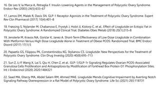 16. De Leo V, la Marca A, Petraglia F. Insulin-Lowering Agents in the Management of Polycystic Ovary Syndrome.
Endocr Rev (2003) 24(5):633–67
17. Lamos EM, Malek R, Davis SN. GLP-1 Receptor Agonists in the Treatment of Polycystic Ovary Syndrome. Expert
Rev Clin Pharmacol (2017) 10(4):401–8
18. Frøssing S, Nylander M, Chabanova E, Frystyk J, Holst JJ, Kistorp C, et al.. Effect of Liraglutide on Ectopic Fat in
Polycystic Ovary Syndrome: A Randomized Clinical Trial. Diabetes Obes Metab (2018) 20(1):215–8
19. Jensterle M, Kravos NA, Goričar K, Janez A. Short-Term Effectiveness of Low Dose Liraglutide in Combination
With Metformin Versus High Dose Liraglutide Alone in Treatment of Obese PCOS: Randomized Trial. BMC Endocr
Disord (2017) 17(1):5
20. Papaetis GS, Filippou PK, Constantinidou KG, Stylianou CS. Liraglutide: New Perspectives for the Treatment of
Polycystic Ovary Syndrome. Clin Drug Investig (2020) 40(8):695–713
21. Sun Z, Li P, Wang X, Lai S, Qiu H, Chen Z, et al.. GLP-1/GLP-1r Signaling Regulates Ovarian PCOS-Associated
Granulosa Cells Proliferation and Antiapoptosis by Modification of Forkhead Box Protein O1 Phosphorylation Sites.
Int J Endocrinol (2020) 2020:1484321
22. Saad MA, Eltarzy MA, Abdel Salam RM, Ahmed MAE. Liraglutide Mends Cognitive Impairment by Averting Notch
Signaling Pathway Overexpression in a Rat Model of Polycystic Ovary Syndrome. Life Sci (2021) 265:118731
 