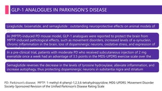 GLP-1 ANALOGUES IN PARKINSON’S DISEASE
Liraglutide, lixisenatide, and semaglutide : outstanding neuroprotective effects on animal models of
PD
In (MPTP)-induced PD mouse model, GLP-1 analogues were reported to protect the brain from
MPTP-induced pathological effects, such as movement disorders, increased levels of α-synuclein,
chronic inflammation in the brain, loss of dopaminergic neurons, oxidative stress, and expression of
growth factors
In a pre-clinical trial, patients with moderate PD who received subcutaneous injection of 2 mg
exenatide once a week had an advantage of 3.5 points in the MDS-UPDRS exercise scale over the
placebo group
Semaglutide reverses the decrease in the levels of tyrosine hydroxylase, alleviate inflammation, and
increase autophagy, thus protecting dopaminergic neurons in substantia nigra and striatum
PD: Parkinson's disease; MPTP: 1-methyl-4-phenyl-1,2,3,6-tetrahydropyridine; MDS-UPDRS: Movement Disorder
Society-Sponsored Revision of the Unified Parkinson's Disease Rating Scale
 