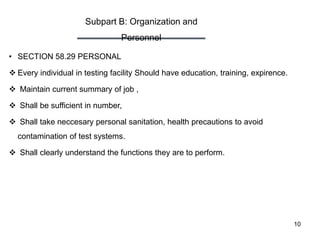 Subpart B: Organization and
Personnel
10
• SECTION 58.29 PERSONAL
 Every individual in testing facility Should have education, training, expirence.
 Maintain current summary of job ,
 Shall be sufficient in number,
 Shall take neccesary personal sanitation, health precautions to avoid
contamination of test systems.
 Shall clearly understand the functions they are to perform.
 