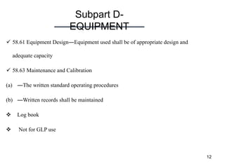 Subpart D-
EQUIPMENT
12
 58.61 Equipment Design―Equipment used shall be of appropriate design and
adequate capacity
 58.63 Maintenance and Calibration
(a) ―The written standard operating procedures
(b) ―Written records shall be maintained
 Log book
 Not for GLP use
 