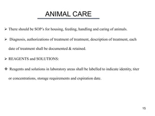 ANIMAL CARE
15
 There should be SOP’s for housing, feeding, handling and caring of animals.
 Diagnosis, authorizations of treatment of treatment, description of treatment, each
date of treatment shall be documented & retained.
 REAGENTS and SOLUTIONS:
 Reagents and solutions in laboratory areas shall be labelled to indicate identity, titer
or concentrations, storage requirements and expiration date.
 