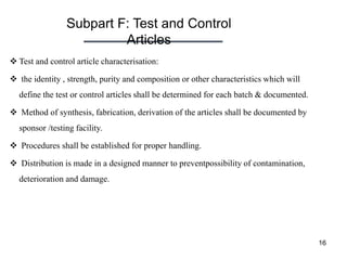 Subpart F: Test and Control
Articles
16
 Test and control article characterisation:
 the identity , strength, purity and composition or other characteristics which will
define the test or control articles shall be determined for each batch & documented.
 Method of synthesis, fabrication, derivation of the articles shall be documented by
sponsor /testing facility.
 Procedures shall be established for proper handling.
 Distribution is made in a designed manner to preventpossibility of contamination,
deterioration and damage.
 