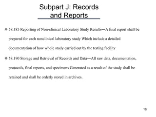 Subpart J: Records
and Reports
18
 58.185 Reporting of Non-clinical Laboratory Study Results―A final report shall be
prepared for each nonclinical laboratory study Which include a detailed
documentation of how whole study carried out by the testing facility
 58.190 Storage and Retrieval of Records and Data―All raw data, documentation,
protocols, final reports, and specimens Generated as a result of the study shall be
retained and shall be orderly stored in archives.
 
