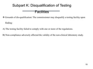 Subpart K: Disqualification of Testing
Facilities
19
 Grounds of dis-qualification: The commissioner may disqualify a testing facility upon
finding:
A) The testing facility failed to comply with one or more of the regulations.
B) Non-compliance adversely affected the validity of the non-clinical laboratory study.
 
