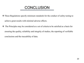 CONCLUSION
20
 These Regulations specify minimum standards for the conduct of safety testing to
achieve great results with minimal adverse effects.
 The Principles may be considered as a set of criteria to be satisfied as a basis for
ensuring the quality, reliability and integrity of studies, the reporting of verifiable
conclusions and the traceability of data.
 
