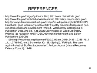 REFERENCES
26
• http://www.fda.gov/oc/gcp/guidance.htm http://www.clinicaltrials.gov/
http://www.fda.gov/oc/ohrt/irbs/websites.html http://ohrp.osophs.dhhs.gov/
http://privacyruleandresearch.nih.gov/ http://en.wikipedia.org/wiki/ICH-GCP
Handbook: good laboratory practice (GLP): quality practices forregulated non-
clinical research and development -2nd ed., WHOLibrary Cataloguing-in-
Publication Data, 2nd ed., 7,15-20OECDPrinciples of Good Laboratory
Practice (as revised in 1997)".OECD Environmental Health and Safety
Publications (OECD)
1.1998.http://www.oecd.org/document/63/0,2340,en_2649_34381_2346175_1
_1_1_37465,00.html. Schneider, K (1983(Spring)). "Faking it: The case
againstIndustrial Bio-Test Laboratories". Amicus Journal (NaturalResources
Defence Council): 14-26.
 