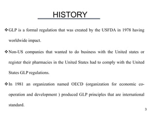 HISTORY
3
GLP is a formal regulation that was created by the USFDA in 1978 having
worldwide impact.
Non-US companies that wanted to do business with the United states or
register their pharmacies in the United States had to comply with the United
States GLP regulations.
In 1981 an organization named OECD (organization for economic co-
operation and development ) produced GLP principles that are international
standard.
 