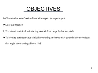 OBJECTIVES
6
 Characterization of toxic effects with respect to target organs.
 Dose dependence
 To estimate an initial safe starting dose & dose range for human trials
 To identify parameters for clinical monitoring to characterize potential adverse effects
that might occur during clinical trial
 