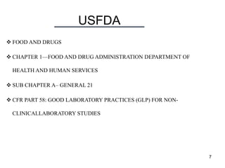 USFDA
7
 FOOD AND DRUGS
 CHAPTER 1—FOOD AND DRUG ADMINISTRATION DEPARTMENT OF
HEALTH AND HUMAN SERVICES
 SUB CHAPTER A– GENERAL 21
 CFR PART 58: GOOD LABORATORY PRACTICES (GLP) FOR NON-
CLINICALLABORATORY STUDIES
 