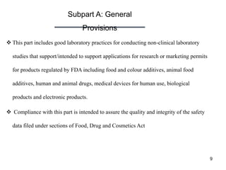 Subpart A: General
Provisions
9
 This part includes good laboratory practices for conducting non-clinical laboratory
studies that support/intended to support applications for research or marketing permits
for products regulated by FDA including food and colour additives, animal food
additives, human and animal drugs, medical devices for human use, biological
products and electronic products.
 Compliance with this part is intended to assure the quality and integrity of the safety
data filed under sections of Food, Drug and Cosmetics Act
 