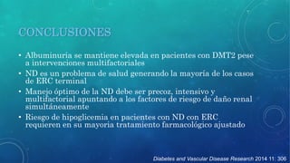 Diabetes and Vascular Disease Research 2014 11: 306 
CONCLUSIONES 
• Albuminuria se mantiene elevada en pacientes con DMT2 pese 
a intervenciones multifactoriales 
• ND es un problema de salud generando la mayoría de los casos 
de ERC terminal 
• Manejo óptimo de la ND debe ser precoz, intensivo y 
multifactorial apuntando a los factores de riesgo de daño renal 
simultáneamente 
• Riesgo de hipoglicemia en pacientes con ND con ERC 
requieren en su mayoria tratamiento farmacológico ajustado 
 