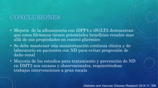 Diabetes and Vascular Disease Research 2014 11: 306 
CONCLUSIONES 
• Mejoría de la albuminuria con iDPP4 e iSGLT2 demuestran 
que estos fármacos tienen potenciales beneficios renales mas 
allá de sus propiedades en control glicémico 
• Se debe mantener una monitorización continua clínica y de 
laboratorio en pacientes con ND para evitar progresión de 
daño renal 
• Mayoria de los estudios para tratamiento y prevención de ND 
en DMT2 son escasos y observaconales, requieriéndose 
trabajos intervenciones a gran escala 
