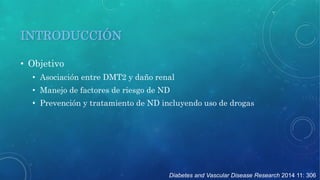 Diabetes and Vascular Disease Research 2014 11: 306 
INTRODUCCIÓN 
• Objetivo 
• Asociación entre DMT2 y daño renal 
• Manejo de factores de riesgo de ND 
• Prevención y tratamiento de ND incluyendo uso de drogas 
 