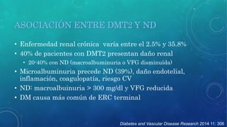 ASOCIACIÓN ENTRE DMT2 Y ND 
• Enfermedad renal crónica varía entre el 2.5% y 35.8% 
• 40% de pacientes con DMT2 presentan daño renal 
• 20-40% con ND (macroalbuminuria o VFG disminuída) 
• Microalbuminuria precede ND (39%), daño endotelial, 
inflamación, coagulopatía, riesgo CV 
• ND: macroalbuinuria > 300 mg/dl y VFG reducida 
• DM causa más común de ERC terminal 
Diabetes and Vascular Disease Research 2014 11: 306 
 