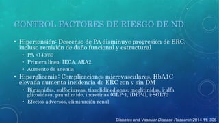 CONTROL FACTORES DE RIESGO DE ND 
• Hipertensión: Descenso de PA disminuye progresión de ERC, 
incluso remisión de daño funcional y estructural 
Diabetes and Vascular Disease Research 2014 11: 306 
• PA <140/80 
• Primera línea: IECA, ARA2 
• Aumento de anemia 
• Hiperglicemia: Complicaciones microvasculares. HbA1C 
elevada aumenta incidencia de ERC con y sin DM 
• Biguanidas, sulfoniureas, tiazolidinedionas, meglitinidas, i-alfa 
glicosidasa, pramlintide, incretinas (GLP-1, iDPP4), i-SGLT2 
• Efectos adversos, eliminación renal 
 